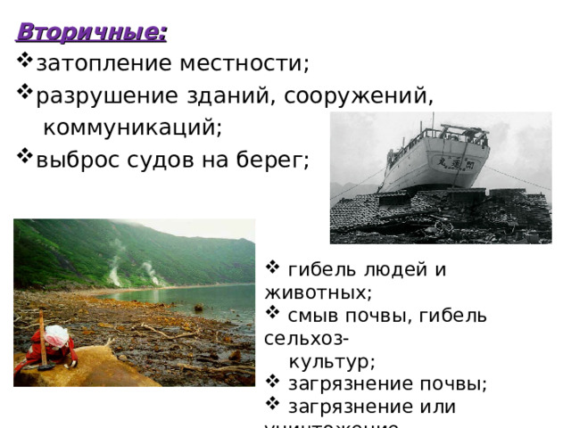 Вторичные: затопление местности; разрушение зданий, сооружений,  коммуникаций; выброс судов на берег;  гибель людей и животных;  смыв почвы, гибель сельхоз-  культур;  загрязнение почвы;  загрязнение или уничтожение  источников питьевой воды. 
