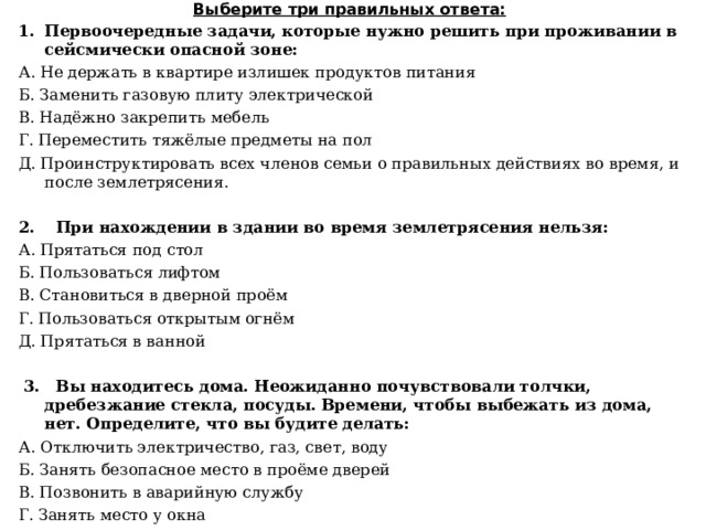 Выберите три правильных ответа: Первоочередные задачи, которые нужно решить при проживании в сейсмически опасной зоне: А. Не держать в квартире излишек продуктов питания Б. Заменить газовую плиту электрической В. Надёжно закрепить мебель Г. Переместить тяжёлые предметы на пол Д. Проинструктировать всех членов семьи о правильных действиях во время, и после землетрясения.  2. При нахождении в здании во время землетрясения нельзя: А. Прятаться под стол Б. Пользоваться лифтом В. Становиться в дверной проём Г. Пользоваться открытым огнём Д. Прятаться в ванной    3.  Вы находитесь дома. Неожиданно почувствовали толчки, дребезжание стекла, посуды. Времени, чтобы выбежать из дома, нет. Определите, что вы будите делать: А. Отключить электричество, газ, свет, воду Б. Занять безопасное место в проёме дверей В. Позвонить в аварийную службу Г. Занять место у окна Д. Отойти от окон и предметов мебели, которые могут упасть. 