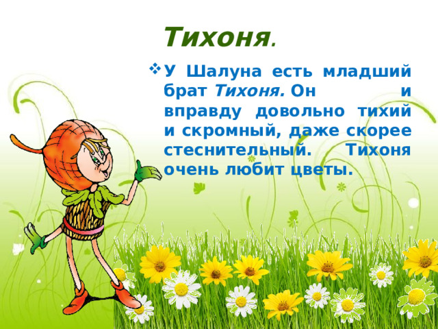 Тихоня . У Шалуна есть младший брат  Тихоня.  Он и вправду довольно тихий и скромный, даже скорее стеснительный. Тихоня очень любит цветы. 
