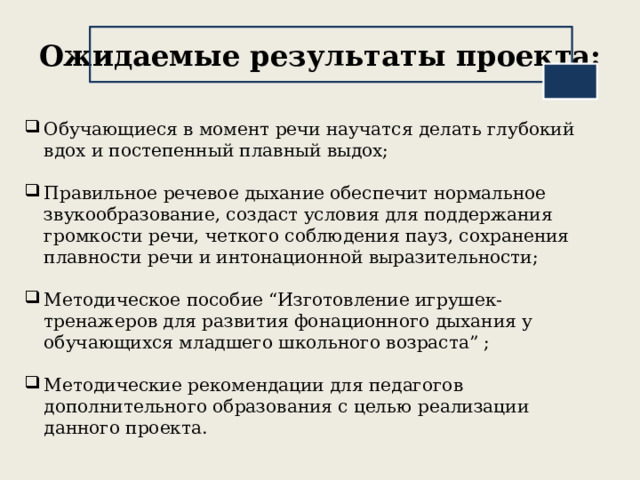 Ожидаемые результаты проекта: Обучающиеся в момент речи научатся делать глубокий вдох и постепенный плавный выдох; Правильное речевое дыхание обеспечит нормальное звукообразование, создаст условия для поддержания громкости речи, четкого соблюдения пауз, сохранения плавности речи и интонационной выразительности; Методическое пособие “Изготовление игрушек-тренажеров для развития фонационного дыхания у обучающихся младшего школьного возраста” ; Методические рекомендации для педагогов дополнительного образования с целью реализации данного проекта. 