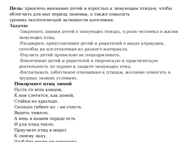 Цель:  привлечь внимание детей и взрослых к зимующим птицам, чтобы облегчить для них период зимовки, а также повысить уровень экологической активности населения. Задачи: -Закрепить знания детей о зимующих птицах, о роли человека в жизни зимующих птиц. -Расширить представление детей и родителей о видах кормушек, способах их изготовление из разного материала. -Научить детей правильно их подкармливать. -Вовлечение детей и родителей в творческую и практическую деятельность по охране и защите зимующих птиц. -Воспитывать заботливое отношение к птицам, желание помогать в трудных зимних условиях. Покормите птиц зимой Пусть со всех концов, К вам слетятся, как домой, Стайки на крыльцо. Сколько гибнет их – не счесть Видеть тяжело. А ведь в нашем сердце есть И для птиц тепло. Приучите птиц в мороз К своему окну, Чтоб без песен не пришлось Нам встречать весну! 