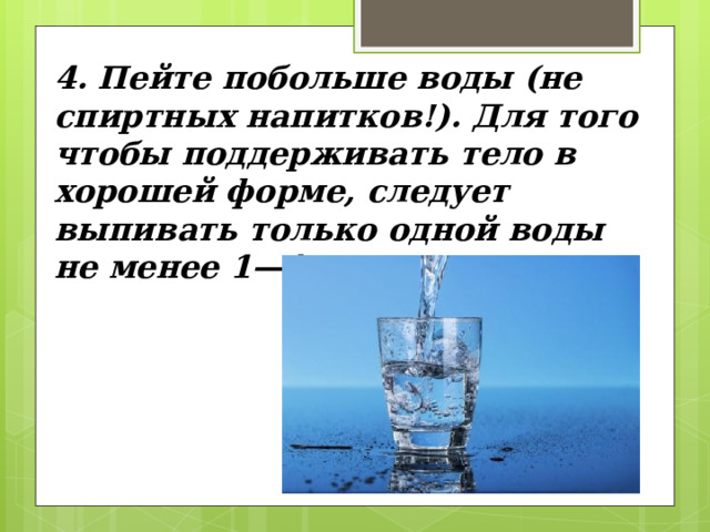 4. Пейте побольше воды (не спиртных напитков!). Для того чтобы поддерживать тело в хорошей форме, следу­ет выпивать только одной воды не менее 1—1,5 литра в день. 