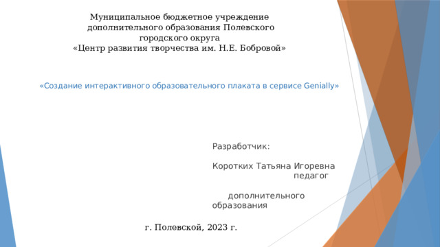 Муниципальное бюджетное учреждение  дополнительного образования Полевского городского округа  «Центр развития творчества им. Н.Е. Бобровой»  «Создание интерактивного образовательного плаката в сервисе Genially»      Разработчик: Коротких Татьяна Игоревна педагог дополнительного образования      г. Полевской, 2023 г. 