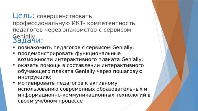 Цель: совершенствовать профессиональную ИКТ- компетентность педагогов через знакомство с сервисом Genially.      Задачи:  познакомить педагогов с сервисом Genially; продемонстрировать функциональные возможности интерактивного плаката Genially; оказать помощь в составлении интерактивного обучающего плаката Genially через пошаговую инструкцию; мотивировать педагогов к активному использованию современных образовательных и информационно-коммуникационных технологий в своем учебном процессе  