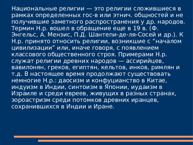 Национальные религии — это религии сложившиеся в рамках определенных гос-в или этнич. общностей и не получившие заметного распространения у др. народов. Термин Н.р. вошел в обращение еще в 19 в. (Ф. Энгельс, А. Мензис, П.Д. Шантепи-де-ля-Сосей и др.). К Н.р. принято относить религии, возникшие с “началом цивилизации” или, иначе говоря, с появлением классового общественного строя. Примерами Н.р. служат религии древних народов — ассирийцев, вавилонян, греков, египтян, кельтов, инков, римлян и т.д. В настоящее время продолжают существовать немногие Н.р.: даосизм и конфуцианство в Китае, индуизм в Индии, синтоизм в Японии, иудаизм в Израиле и среди евреев, живущих в разных странах, зороастризм среди потомков древних иранцев, сохранившихся в Индии и Иране. 