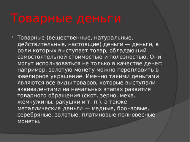 Товарные деньги Товарные (вещественные, натуральные, действительные, настоящие) деньги — деньги, в роли которых выступает товар, обладающий самостоятельной стоимостью и полезностью. Они могут использоваться не только в качестве денег: например, золотую монету можно переплавить в ювелирное украшение. Именно такими деньгами являются все виды товаров, которые выступали эквивалентами на начальных этапах развития товарного обращения (скот, зерно, меха, жемчужины, ракушки и т. п.), а также металлические деньги — медные, бронзовые, серебряные, золотые, платиновые полновесные монеты. 