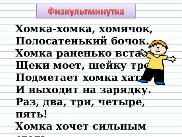 Хомка-хомка, хомячок, Полосатенький бочок.  Хомка раненько встает, Щеки моет, шейку трет. Подметает хомка хату И выходит на зарядку. Раз, два, три, четыре, пять! Хомка хочет сильным стать. 