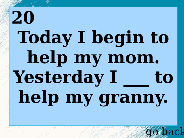 20 Today I begin to help my mom. Yesterday I ___ to help my granny.  go back 