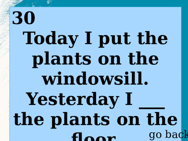 30 Today I put the plants on the windowsill. Yesterday I ___ the plants on the floor.  go back 