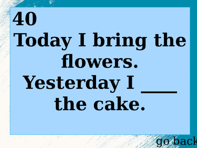 40 Today I bring the flowers. Yesterday I ____ the cake. go back 