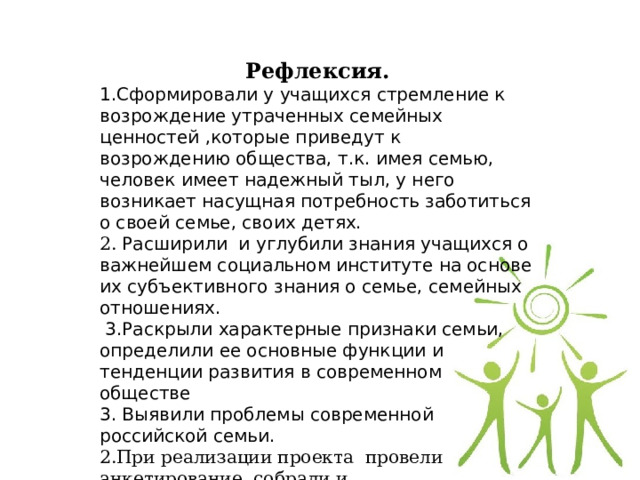 Рефлексия. 1.Сформировали у учащихся стремление к возрождение утраченных семейных ценностей ,которые приведут к возрождению общества, т.к. имея семью, человек имеет надежный тыл, у него возникает насущная потребность заботиться о своей семье, своих детях. 2. Расширили и углубили знания учащихся о важнейшем социальном институте на основе их субъективного знания о семье, семейных отношениях.  3.Раскрыли характерные признаки семьи, определили ее основные функции и тенденции развития в современном обществе 3. Выявили проблемы современной российской семьи. 2.При реализации проекта провели анкетирование, собрали и систематизировали материал для буклета. 3.Создали буклет «Семья. Семейные ценности» 