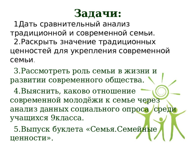 Задачи: 1Дать сравнительный анализ традиционной и современной семьи. 2.Раскрыть значение традиционных ценностей для укрепления современной семьи . 3.Рассмотреть роль семьи в жизни и развитии современного общества. 4.Выяснить, каково отношение современной молодёжи к семье через анализ данных социального опроса среди учащихся 9класса. 5.Выпуск буклета «Семья.Семейные ценности». 