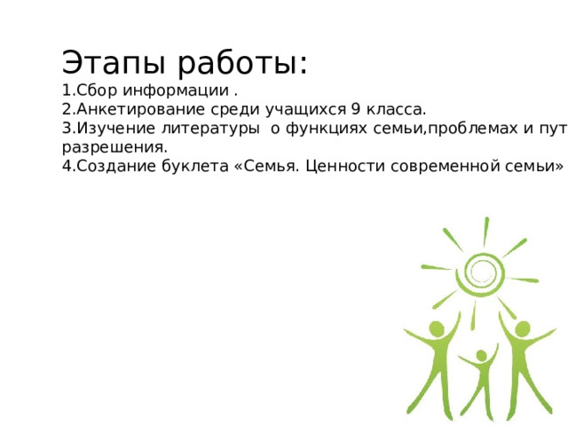 Этапы работы: 1.Сбор информации . 2.Анкетирование среди учащихся 9 класса. 3.Изучение литературы о функциях семьи,проблемах и пути их разрешения. 4.Создание буклета «Семья. Ценности современной семьи» 