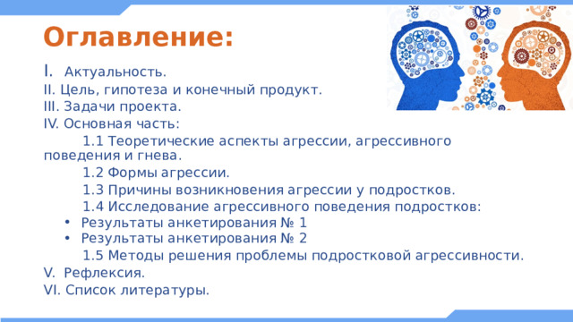 Оглавление: I. Актуальность. II. Цель, гипотеза и конечный продукт. III. Задачи проекта. IV. Основная часть:  1.1 Теоретические аспекты агрессии, агрессивного поведения и гнева.  1.2 Формы агрессии.  1.3 Причины возникновения агрессии у подростков.  1.4 Исследование агрессивного поведения подростков: Результаты анкетирования № 1 Результаты анкетирования № 2 Результаты анкетирования № 1 Результаты анкетирования № 2 Результаты анкетирования № 1 Результаты анкетирования № 2  1.5 Методы решения проблемы подростковой агрессивности. V. Рефлексия. VI. Список литературы. 