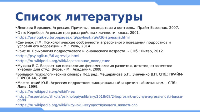 Список литературы Леонард Берковиц Агрессия. Причины, последствия и контроль.- Прайм-Еврознак, 2007. Отто Кернберг Агрессия при расстройствах личности.-класс, 2001. https://psylogik-ru.turbopages.org/psylogik.ru/s/36-agressija.html Семенюк Л.М. Психологические особенности агрессивного поведения подростков и условия его коррекции – М.: Речь, 2014. Раис Ф. Психология подросткового и юношеского возраста. – СПб.: Питер, 2012. https://psylogik.ru/36-agressija.html https://ru.wikipedia.org/wiki/Агрессивное_поведение Мухина В.С. Возрастная психология: феноменология развития, детство, отрочество: Учебник для студ. Вузов. - М.: Академия, 2008. Большой психологический словарь Под ред. Мещерякова Б.Г., Зинченко В.П. СПб.: ПРАЙМ-ЕВРОЗНАК, 2008. Можгинский Ю.Б. Агрессия подростков: эмоциональный и кризисный механизм. – СПб.: Лань, 1999. https://ru.wikipedia.org/wiki/Гнев https://nsportal.ru/shkola/psikhologiya/library/2018/08/24/oprosnik-urovnya-agressivnosti-bassa-darki https://ru.wikipedia.org/wiki/Рисунок_несуществующего_животного 