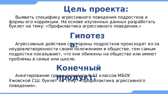 Цель проекта:  Выявить специфику агрессивного поведения подростков и формы его коррекции. На основе изученных данных разработать буклет на тему: «Профилактика агрессивного поведения.» Гипотеза:  Агрессивные действия со стороны подростков происходят из-за неудовлетворенности своим положением в обществе, тем самым подростки показывают, что они обижены на общество или имеют проблемы в семье или школе. Конечный продукт:  Анкетирование среди учащихся 9-11 классов МБОУ Ужовской СШ; буклет на тему: «Профилактика агрессивного поведения». 