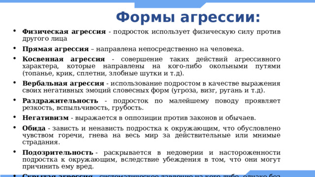 Формы агрессии: Физическая агрессия - подросток использует физическую силу против другого лица Прямая агрессия – направлена непосредственно на человека. Косвенная агрессия - совершение таких действий агрессивного характера, которые направлены на кого-либо окольными путями (топанье, крик, сплетни, злобные шутки и т.д). Вербальная агрессия  - использование подростом в качестве выражения своих негативных эмоций словесных форм (угроза, визг, ругань и т.д). Раздражительность - подросток по малейшему поводу проявляет резкость, вспыльчивость, грубость. Негативизм  - выражается в оппозиции против законов и обычаев. Обида  - зависть и ненависть подростка к окружающим, что обусловлено чувством горечи, гнева на весь мир за действительные или мнимые страдания. Подозрительность  - раскрывается в недоверии и настороженности подростка к окружающим, вследствие убеждения в том, что они могут причинить ему вред. Скрытая агрессия  - систематическое давление на кого-либо, однако без открытого проявления враждебности. 