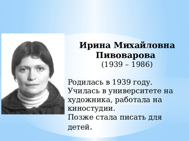 Ирина Михайловна Пивоварова (1939 – 1986) Родилась в 1939 году. Училась в университете на художника, работала на киностудии. Позже стала писать для детей . 