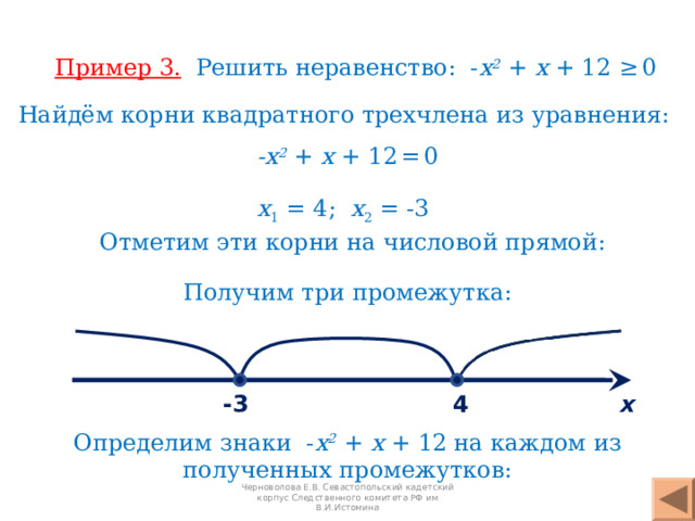 Пример 3 .  Решить неравенство: - х 2  +  х + 1 2 ≥  0 Найдём корни квадратного трехчлена из уравнения: - х 2  + х + 1 2  =  0 х 1 = 4 ; х 2 = -3 Отметим эти корни на числовой прямой: Получим три промежутка: 4 -3 х Определим знаки   - х 2  +  х + 1 2   на каждом из полученных промежутков: Черноволова Е.В. Севастопольский кадетский корпус Следственного комитета РФ им В.И.Истомина 