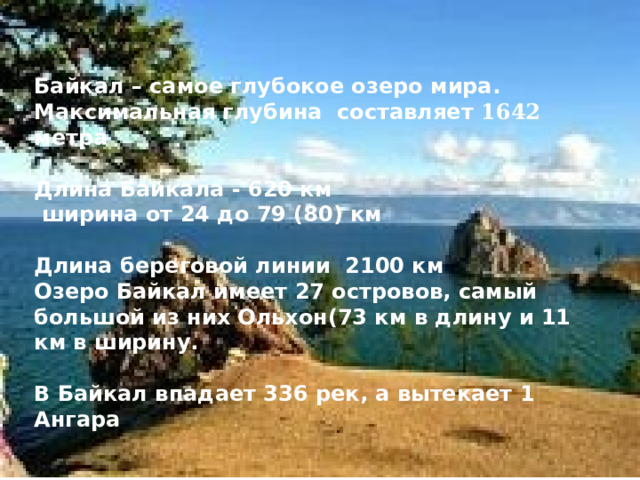  Байкал – самое глубокое озеро мира. Максимальная глубина составляет 1642 метра  Длина Байкала - 620 км  ширина от 24 до 79 (80) км  Длина береговой линии 2100 км Озеро Байкал имеет 27 островов, самый большой из них Ольхон(73 км в длину и 11 км в ширину.  В Байкал впадает 336 рек, а вытекает 1 Ангара   