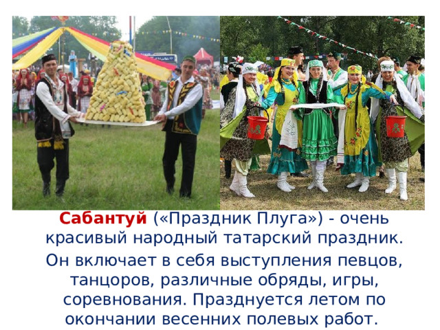  Сабантуй («Праздник Плуга») - очень красивый народный татарский праздник.  Он включает в себя выступления певцов, танцоров, различные обряды, игры, соревнования. Празднуется летом по окончании весенних полевых работ. 
