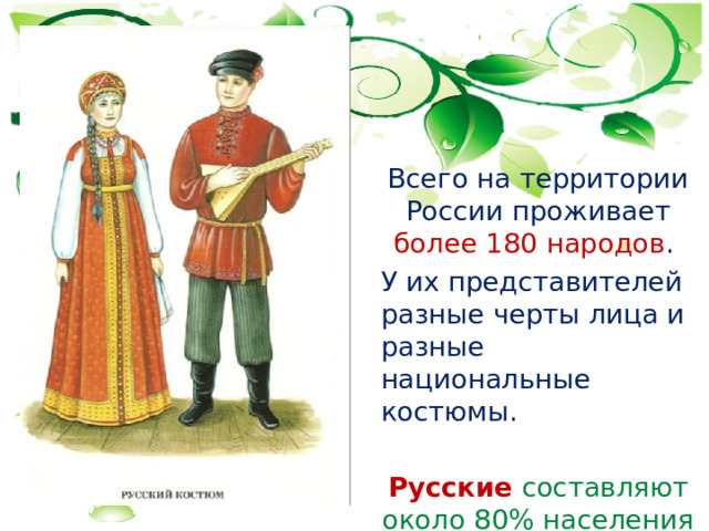  Всего на территории России проживает более 180 народов .  У их представителей разные черты лица и разные национальные костюмы.   Русские составляют около 80% населения 