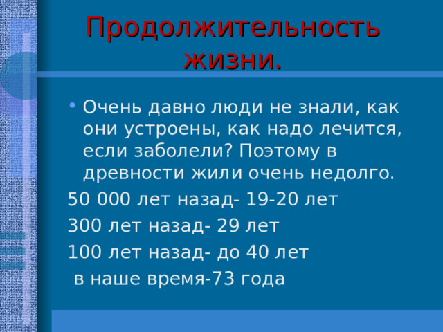 Продолжительность жизни. Очень давно люди не знали, как они устроены, как надо лечится, если заболели? Поэтому в древности жили очень недолго. 50 000 лет назад- 19-20 лет 300 лет назад- 29 лет 100 лет назад- до 40 лет  в наше время-73 года 