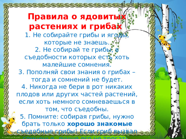 Правила о ядовитых растениях и грибах  1. Не собирайте грибы и ягоды, которые не знаешь.  2. Не собирай те грибы, в съедобности которых есть хоть малейшие сомнения.  3. Пополняй свои знания о грибах – тогда и сомнений не будет.  4. Никогда не бери в рот никаких плодов или других частей растений, если хоть немного сомневаешься в том, что съедобны.  5. Помните: собирая грибы, нужно брать только хорошо знакомые съедобные грибы! Если гриб вызвал сомненье, лучше его не трогать. 