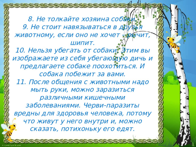  8. Не толкайте хозяина собаки.  9. Не стоит навязываться в друзья животному, если оно не хочет – рычит, шипит.  10. Нельзя убегать от собаки. Этим вы изображаете из себя убегающую дичь и предлагаете собаке поохотиться. И собака побежит за вами.  11. После общения с животными надо мыть руки, можно заразиться различными кишечными заболеваниями. Черви-паразиты вредны для здоровья человека, потому что живут у него внутри и, можно сказать, потихоньку его едят. 