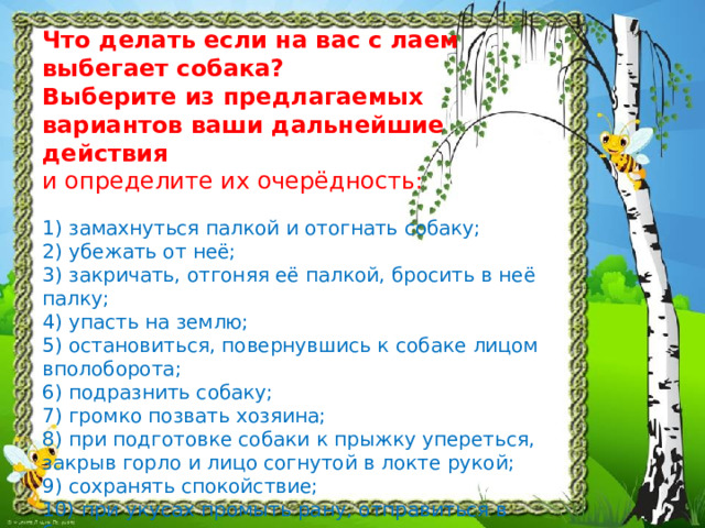 Что делать если на вас с лаем выбегает собака?  Выберите из предлагаемых вариантов ваши дальнейшие действия   и определите их очерёдность:   1) замахнуться палкой и отогнать собаку;  2) убежать от неё;  3) закричать, отгоняя её палкой, бросить в неё палку;  4) упасть на землю;  5) остановиться, повернувшись к собаке лицом вполоборота;  6) подразнить собаку;  7) громко позвать хозяина;  8) при подготовке собаки к прыжку упереться, закрыв горло и лицо согнутой в локте рукой;  9) сохранять спокойствие;  10) при укусах промыть рану, отправиться в больницу.   