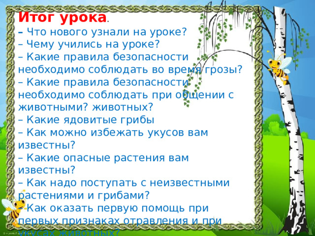 Итог урока .  – Что нового узнали на уроке?  – Чему учились на уроке?  – Какие правила безопасности необходимо соблюдать во время грозы?  – Какие правила безопасности необходимо соблюдать при общении с животными? животных?  – Какие ядовитые грибы  – Как можно избежать укусов вам известны?  – Какие опасные растения вам известны?  – Как надо поступать с неизвестными растениями и грибами?  – Как оказать первую помощь при первых признаках отравления и при укусах животных?  – Что нужно знать, чтобы избежать любую  опасность?   