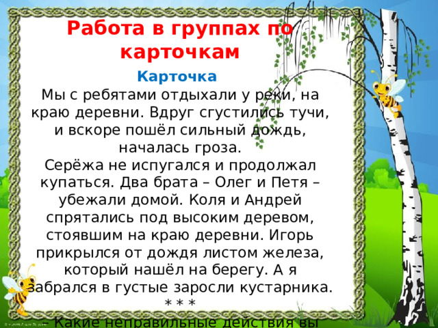 Работа в группах по карточкам  Карточка   Мы с ребятами отдыхали у реки, на краю деревни. Вдруг сгустились тучи, и вскоре пошёл сильный дождь, началась гроза.  Серёжа не испугался и продолжал купаться. Два брата – Олег и Петя – убежали домой. Коля и Андрей спрятались под высоким деревом, стоявшим на краю деревни. Игорь прикрылся от дождя листом железа, который нашёл на берегу. А я забрался в густые заросли кустарника.  * * *  – Какие неправильные действия вы обнаружили? п одчеркните? 