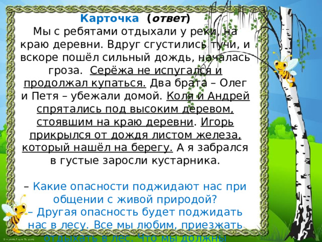 Карточка ( ответ )  Мы с ребятами отдыхали у реки, на краю деревни. Вдруг сгустились тучи, и вскоре пошёл сильный дождь, началась гроза. Серёжа не испугался и продолжал купаться. Два брата – Олег и Петя – убежали домой. Коля и Андрей спрятались под высоким деревом, стоявшим на краю деревни . Игорь прикрылся от дождя листом железа, который нашёл на берегу. А я забрался в густые заросли кустарника.   – Какие опасности поджидают нас при общении с живой природой?  –  Другая опасность будет поджидать нас в лесу.  Все мы любим, приезжать отдыхать в лес. Что мы должны помнить и знать, находясь в лесу? 