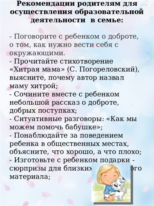    Рекомендации родителям для осуществления образовательной деятельности в семье: - Поговорите с ребенком о доброте, о том, как нужно вести себя с окружающими. - Прочитайте стихотворение «Хитрая мама» (С. Погореловский), выясните, почему автор назвал маму хитрой; - Сочините вместе с ребенком небольшой рассказ о доброте, добрых поступках; - Ситуативные разговоры: «Как мы можем помочь бабушке»; - Понаблюдайте за поведением ребенка в общественных местах, объясните, что хорошо, а что плохо; - Изготовьте с ребенком подарки - сюрпризы для близких из бросового материала; 