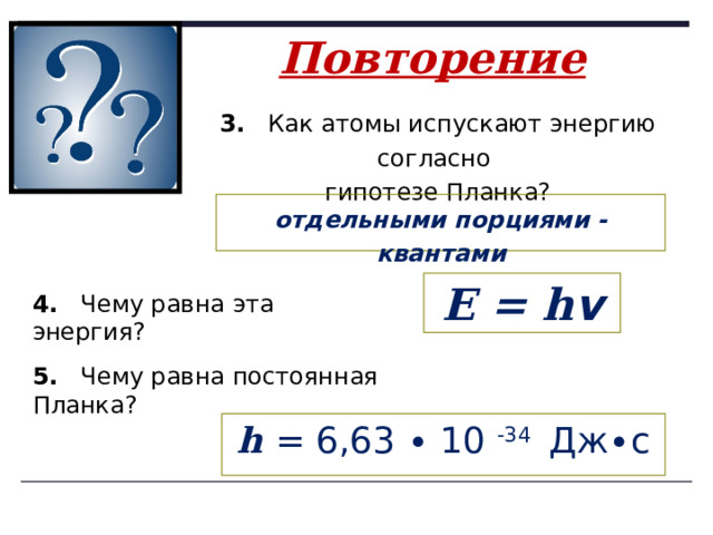 Повторение   3. Как атомы испускают энергию согласно гипотезе Планка? отдельными порциями - квантами E = h v 4. Чему равна эта энергия? 5. Чему равна постоянная Планка? h = 6,63 ∙ 10 -34 Дж∙с 