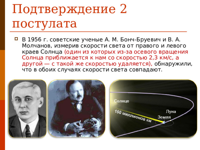 Подтверждение 2 постулата В 1956 г. советские ученые А. М. Бонч-Бруевич и В. А. Молчанов, измерив скорости света от правого и левого краев Солнца (один из которых из-за осевого вращения Солнца приближается к нам со скоростью 2,3 км/с, а другой — с такой же скоростью удаляется), обнаружили, что в обоих случаях скорости света совпадают.  