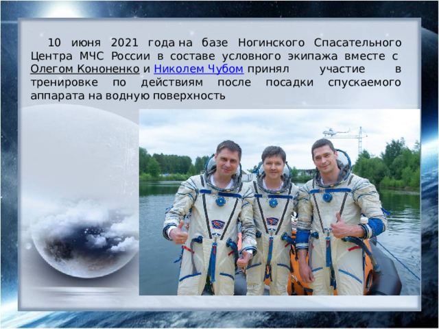 10 июня 2021 года на базе Ногинского Спасательного Центра МЧС России в составе условного экипажа вместе с  Олегом Кононенко  и  Николем Чубом  принял участие в тренировке по действиям после посадки спускаемого аппарата на водную поверхность 