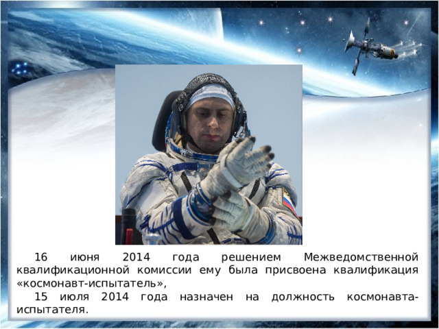 16 июня 2014 года решением Межведомственной квалификационной комиссии ему была присвоена квалификация «космонавт-испытатель», 15 июля 2014 года назначен на должность космонавта-испытателя. 