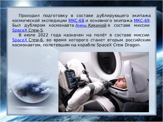 Проходил подготовку в составе дублирующего экипажа космической экспедиции  МКС-68  и основного экипажа  МКС-69 . Был дублером космонавта  Анны Кикиной  в составе миссии  SpaceX Crew-5 . В июле 2022 года назначен на полёт в составе миссии  SpaceX Crew-6 , во время которого станет вторым российским космонавтом, полетевшим на корабле SpaceX Crew Dragon. 