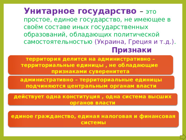 Унитарное государство – это простое, единое государство, не имеющее в своём составе иных государственных образований, обладающих политической самостоятельностью (Украина, Греция и т.д.) .  Признаки территория делится на административно – территориальные единицы , не обладающие признаками суверенитета административно – территориальные единицы подчиняются центральным органам власти действует одна конституция , одна система высших органов власти единое гражданство, единая налоговая и финансовая системы 