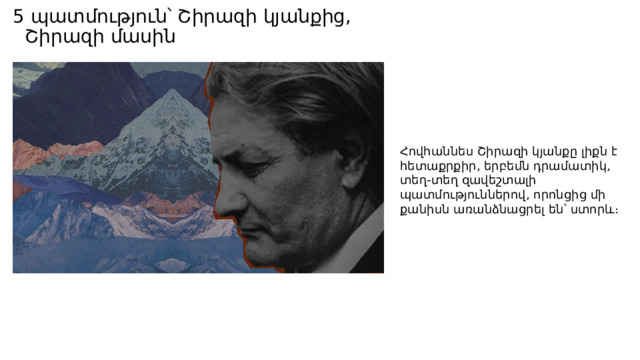 Ֆիլմագրություն Ֆիլմ Հովհաննես Շիրազ-Ռեժիսոր  Լևոն Մկրտչյան 1983 թվականին Հայֆիլմ կինոստւդիան նկարահանել է «Հավերժի ճամփորդը» ֆիլմը (35 մմ), սցենարի  հեղինակ և ռեժիսոր՝  Լևոն Մկրտչյան , կոմպոզիտոր  Սարգիս Ալաջաջյան ։ 2005 թվականին «Հայկ ստուդիան» նկարահանվել է «Հովհաննես Շիրազ» վավերագրական ֆիլմը, սցենարի հեղինակ և ռեժիսոր՝  Լևոն Մկրտչյան [] ։ 2014 թվականին  Հայաստանի հանրային հեռուստաընկերությունը  նկարահանել է «Հավերժական սառույցների տակ ապրող սիրտը. Հ.Շիրազ» վավերագրական ֆիլմը, սցենարի հեղինակ Մարիաննա Փայտյան, ռեժիսոր՝  Մուշեղ  Մինասյան «Հավերժական սառույցների տակ ապրող սիրտը. Հ.Շիրազ» Ֆիլմ Հովհաննես Շիրազ-Ռեժիսոր  Լևոն Մկրտչյան 