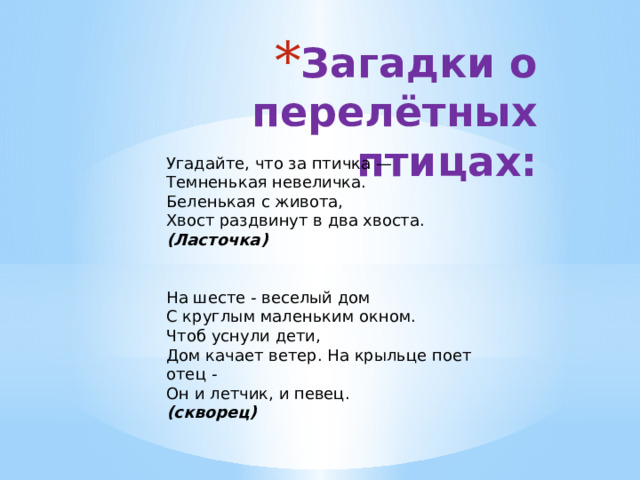 Загадки о перелётных птицах: Угадайте, что за птичка —  Темненькая невеличка.  Беленькая с живота,  Хвост раздвинут в два хвоста.  (Ласточка)      На шесте - веселый дом  С круглым маленьким окном.  Чтоб уснули дети,  Дом качает ветер. На крыльце поет отец -  Он и летчик, и певец.  (скворец) 