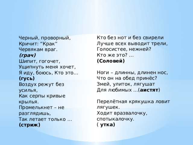 Кто без нот и без свирели  Лучше всех выводит трели,  Голосистее, нежней?  Кто же это? …  (Соловей)  Ноги – длинны, длинен нос,  Что он на обед принёс?  Змей, улиток, лягушат  Для любимых …( аистят ) Перелётная крякушка ловит лягушек.  Ходит вразвалочку, спотыкалочку.  ( утка) Черный, проворный,  Кричит: “Крак”  Червякам враг.  (грач) Шипит, гогочет, Ущипнуть меня хочет, Я иду, боюсь, Кто это… (гусь) Воздух режут без усилья,  Как серпы кривые крылья.  Промелькнет – не разглядишь,  Так летает только … (стриж) 