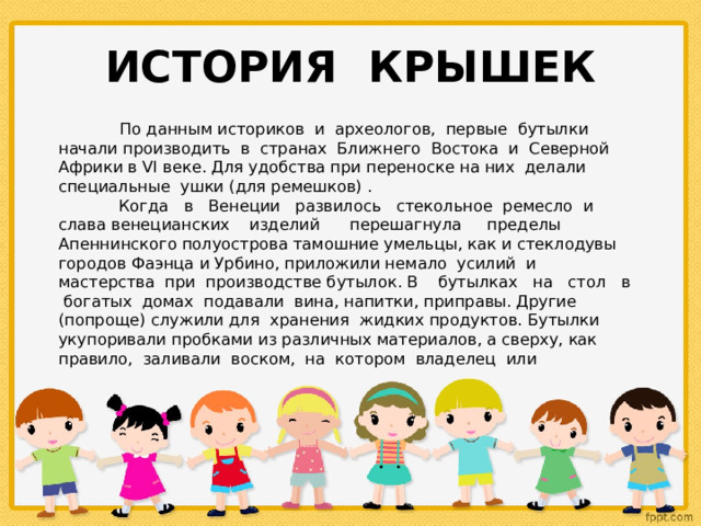 ИСТОРИЯ КРЫШЕК  По данным историков и археологов, первые бутылки начали производить в странах Ближнего Востока и Северной Африки в VI веке. Для удобства при переноске на них делали специальные ушки (для ремешков) .  Когда в Венеции развилось стекольное ремесло и слава венецианских изделий перешагнула пределы Апеннинского полуострова тамошние умельцы, как и стеклодувы городов Фаэнца и Урбино, приложили немало усилий и мастерства при производстве бутылок. В бутылках на стол в богатых домах подавали вина, напитки, приправы. Другие (попроще) служили для хранения жидких продуктов. Бутылки укупоривали пробками из различных материалов, а сверху, как правило, заливали воском, на котором владелец или 
