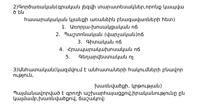 2)Գործառական(գրական լեզվի տարատեսակներ,որոնք կապված են  հասարակական կյանքի առանձին բնագավառների հետ) Առորյա-խոսակցական ոճ Պաշտոնական  (վարչական)ոճ Գիտական ոճ Հրապարակախոսական ոճ     Գեղարվեստական ոչ               3)Անհատական(կազմվում է անհատաների հակումների բնավորություն,                                                                                                                                                                                                                                                               խառնվածքի, կրթության)  Պայմանավորված է գրողի աշխարհայացքով,իրականությունը ընկալմամբ,խառնվածքով, ճաշակով: 