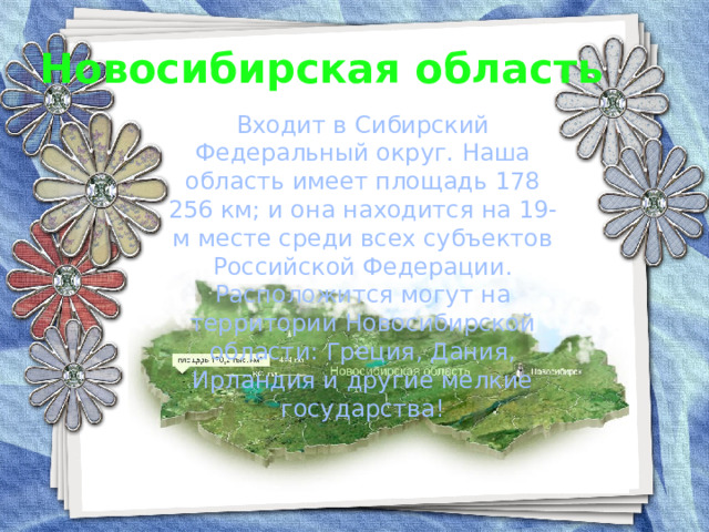 Новосибирская область Входит в Сибирский Федеральный округ. Наша область имеет площадь 178 256 км; и она находится на 19-м месте среди всех субъектов Российской Федерации. Расположится могут на территории Новосибирской области: Греция, Дания, Ирландия и другие мелкие государства! 