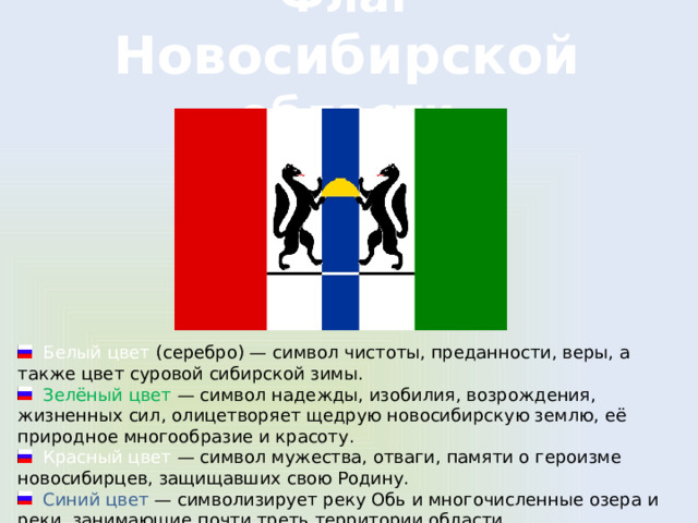 Флаг Новосибирской области  Белый цвет (серебро) — символ чистоты, преданности, веры, а также цвет суровой сибирской зимы.  Зелёный цвет  — символ надежды, изобилия, возрождения, жизненных сил, олицетворяет щедрую новосибирскую землю, её природное многообразие и красоту.  Красный цвет  — символ мужества, отваги, памяти о героизме новосибирцев, защищавших свою Родину.  Синий цвет  — символизирует реку Обь и многочисленные озера и реки, занимающие почти треть территории области. 