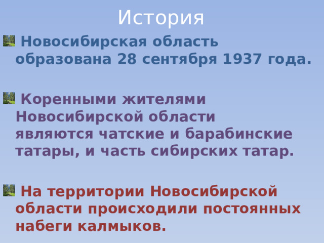 История  Новосибирская область образована 28 сентября 1937 года.     Коренными жителями Новосибирской области являются чатские и барабинские  татары, и часть сибирских татар.   На территории Новосибирской области происходили постоянных набеги калмыков.  