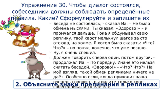 Упражнение 30. Чтобы диалог состоялся, собеседники должны соблюдать определённые правила. Какие? Сформулируйте и запишите их Беседа не состоялась, - сказал Иа. – Не было обмена мыслями. Ты сказал: «Здорово!» – и промчался дальше. Пока я обдумывал свою реплику, твой хвост мелькнул шагов за сто отсюда, на холме. Я хотел было сказать: «Что? Что?» – но понял, конечно, что уже поздно. Ну, я очень спешил. Должен говорить сперва один, потом другой, - продолжал Иа. – По порядку. Иначе это нельзя считать беседой. «Здорово!» - «Что? Что?» На мой взгляд, такой обмен репликами ничего не даёт. Особенно если, когда приходит ваша очередь говорить, вы видите только хвост собеседника. И то еле-еле. 2. Объясните знаки препинания в репликах 