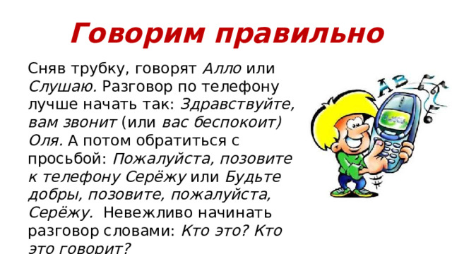 Говорим правильно Сняв трубку, говорят Алло или Слушаю. Разговор по телефону лучше начать так: Здравствуйте, вам звонит (или вас беспокоит) Оля. А потом обратиться с просьбой: Пожалуйста, позовите к телефону Серёжу или Будьте добры, позовите, пожалуйста, Серёжу. Невежливо начинать разговор словами: Кто это? Кто это говорит? 